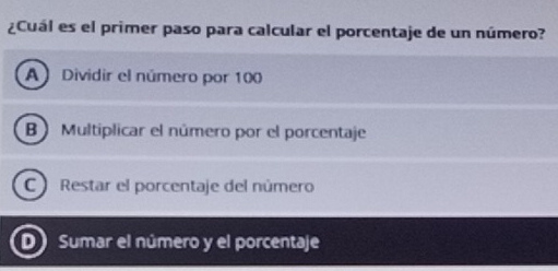 ¿Cuál es el primer paso para calcular el porcentaje de un número?
A Dividir el número por 100
B) Multiplicar el número por el porcentaje
C Restar el porcentaje del número
D) Sumar el número y el porcentaje