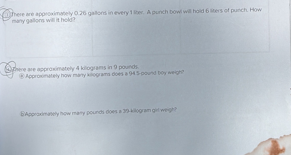 ③ There are approximately 0.26 gallons in every 1 liter. A punch bowl will hold 6 liters of punch. How 
many gallons will it hold? 
④ There are approximately 4 kilograms in 9 pounds. 
@ Approximately how many kilograms does a 94.5-pound boy weigh? 
ⓑApproximately how many pounds does a 39-kilogram girl weigh?