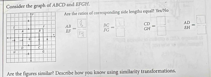 Consider the graph of ABCD and EFGH.
Are the ratios of corresponding side lengths equal? Yes/No
-  BC/FG = □ /□   beginarrayr CD GHendarray =beginarrayr □  □ endarray beginarrayr AD EHendarray =beginarrayr □  □ endarray
Are the figures similar? Describe how you know using similarity transformations.