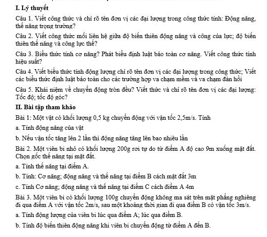 Lý thuyết
Câu 1. Viết công thức và chỉ rõ tên đơn vị các đại lượng trong công thức tính: Động năng,
thể năng trọng trường?
Câu 2. Viết công thức mối liên hệ giữa độ biến thiên động năng và công của lực; độ biển
thiên thể năng và công lực thể?
Câu 3. Biểu thức tính cơ năng? Phát biểu định luật bảo toàn cơ năng. Viết công thức tính
hiệu suất?
Câu 4. Viết biểu thức tính động lượng chỉ rõ tên đơn vị các đại lượng trong công thức; Viết
các biểu thức định luật bảo toàn cho các trường hợp va chạm mềm và va chạm đàn hồi
Câu 5. Khái niệm về chuyển động tròn đều? Viết thức và chỉ rõ tên đơn vị các đại lượng:
Tốc độ; tốc độ góc?
II. Bài tập tham khảo
Bài 1: Một vật có khổi lượng 0,5 kg chuyển động với vận tốc 2,5m/s. Tính
a. Tính động năng của vật
b. Nếu vận tốc tăng lên 2 lần thì động năng tăng lên bao nhiêu lần
Bài 2. Một viên bi nhỏ có khổi lượng 200g rơi tự do từ điểm A độ cao 9m xuống mặt đất.
Chọn gốc thể năng tại mặt đất.
a. Tỉnh thể năng tại điểm A.
b. Tính: Cơ năng; động năng và thể năng tại điểm B cách mặt đất 3m
c. Tính Cơ năng; động năng và thể năng tại điểm C cách điểm A 4m
Bài 3. Một viên bi có khổi lượng 100g chuyển động không ma sát trên mặt phẳng nghiêng
đi qua điểm A với vận tốc 2m/s, sau một khoảng thời gian đi qua điểm B có vận tốc 3m/s.
a. Tính động lượng của viên bi lúc qua điểm A; lúc qua điểm B.
b. Tính độ biển thiên động năng khi viên bi chuyển động từ điểm A đến B.