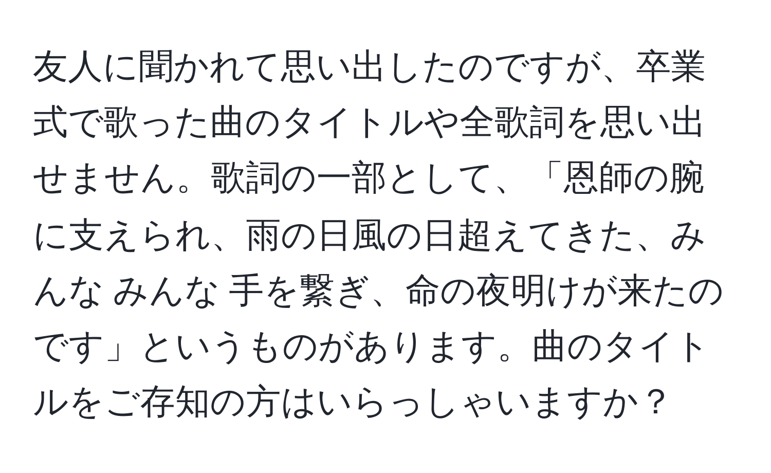 友人に聞かれて思い出したのですが、卒業式で歌った曲のタイトルや全歌詞を思い出せません。歌詞の一部として、「恩師の腕に支えられ、雨の日風の日超えてきた、みんな みんな 手を繋ぎ、命の夜明けが来たのです」というものがあります。曲のタイトルをご存知の方はいらっしゃいますか？