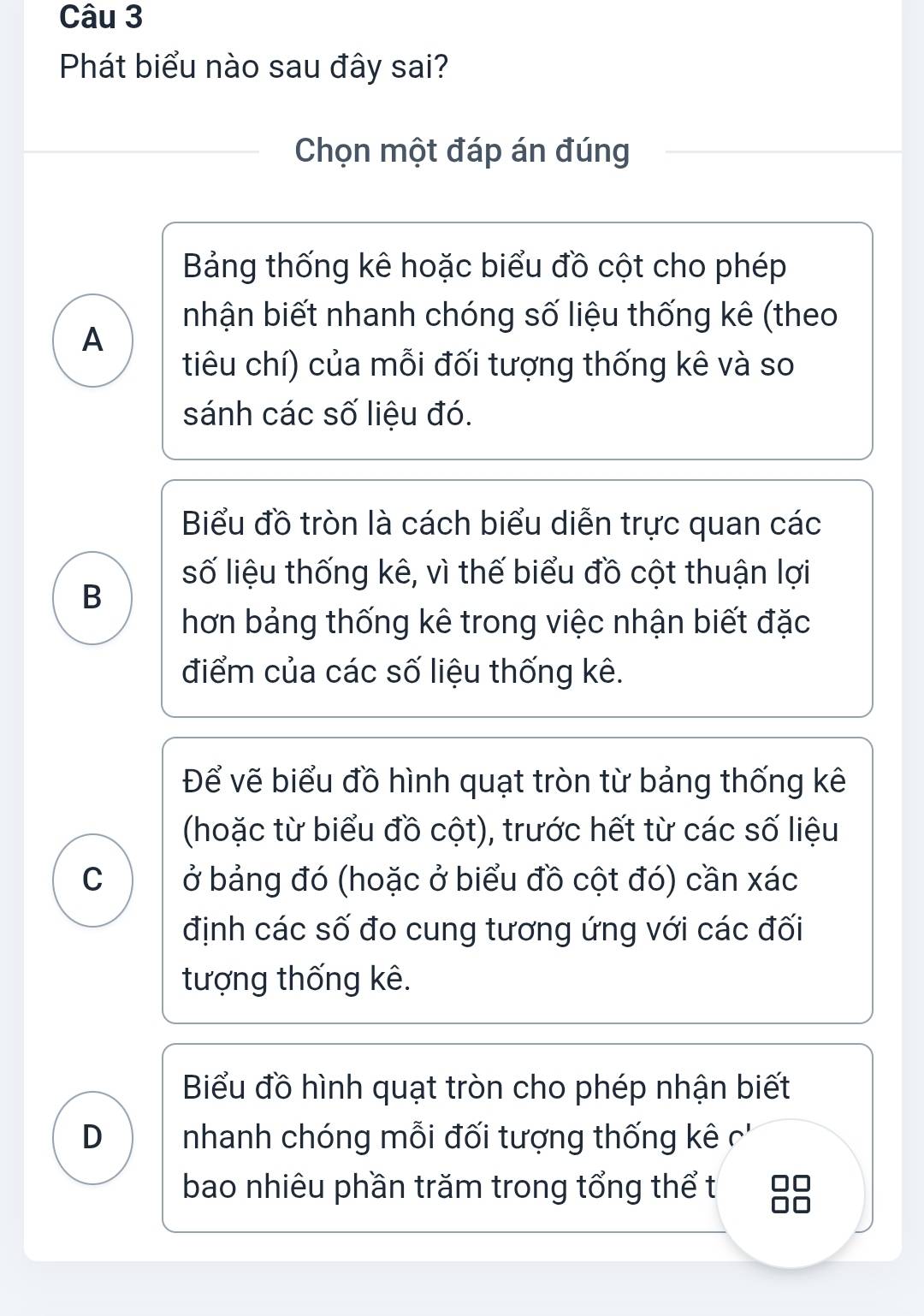 Phát biểu nào sau đây sai?
Chọn một đáp án đúng
Bảng thống kê hoặc biểu đồ cột cho phép
nhận biết nhanh chóng số liệu thống kê (theo
A
tiêu chí) của mỗi đối tượng thống kê và so
sánh các số liệu đó.
Biểu đồ tròn là cách biểu diễn trực quan các
số liệu thống kê, vì thế biểu đồ cột thuận lợi
B
hơn bảng thống kê trong việc nhận biết đặc
điểm của các số liệu thống kê.
Để vẽ biểu đồ hình quạt tròn từ bảng thống kê
(hoặc từ biểu đồ cột), trước hết từ các số liệu
C ở bảng đó (hoặc ở biểu đồ cột đó) cần xác
định các số đo cung tương ứng với các đối
tượng thống kê.
Biểu đồ hình quạt tròn cho phép nhận biết
D nhanh chóng mỗi đối tượng thống kê c''
bao nhiêu phần trăm trong tổng thể t