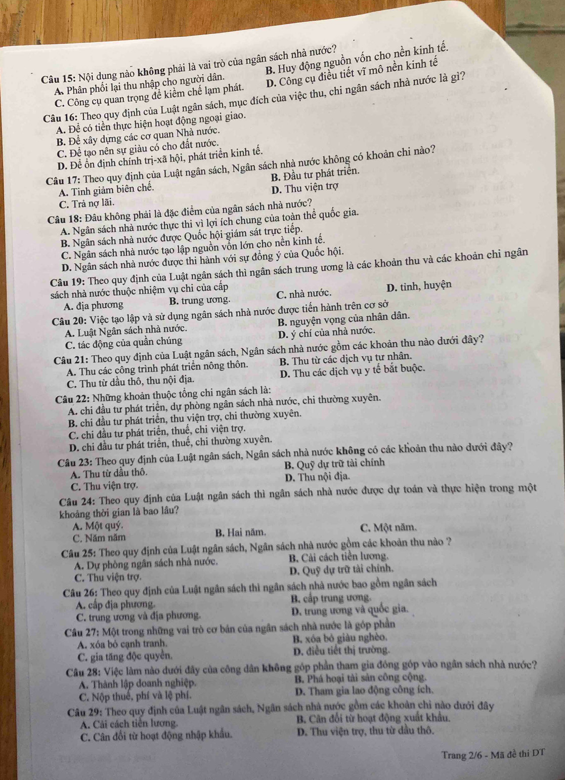 Nội dụng nào không phải là vai trò của ngân sách nhà nước?
A Phân phối lại thu nhập cho người dân. B. Huy động nguồn vốn cho nền kinh tế.
C. Công cụ quan trọng đề kiểm chế lạm phát. D. Công cụ điều tiết vĩ mô nền kinh tế
Câu 16: Theo quy định của Luật ngân sách, mục đích của việc thu, chi ngân sách nhà nước là gì?
A. Để có tiền thực hiện hoạt động ngoại giao.
B. Để xây dựng các cơ quan Nhà nước.
C. Để tạo nên sự giàu có cho đất nước.
D. Đề ổn định chính trị-xã hội, phát triển kinh tế.
Câu 17: Theo quy định của Luật ngân sách, Ngân sách nhà nước không có khoản chi nào?
A. Tinh giảm biên chế. B. Đầu tư phát triển.
D. Thu viện trợ
C. Trả nợ lãi.
Câu 18: Đâu không phải là đặc điểm của ngân sách nhà nước?
A. Ngân sách nhà nước thực thi vì lợi ích chung của toàn thể quốc gia.
B. Ngân sách nhà nước được Quốc hội giám sát trực tiếp.
C. Ngân sách nhà nước tạo lập nguồn vốn lớn cho nền kinh tế.
D. Ngân sách nhà nước được thi hành với sự đồng ý của Quốc hội.
Câu 19: Theo quy định của Luật ngân sách thì ngân sách trung ương là các khoản thu và các khoản chỉ ngân
sách nhà nước thuộc nhiệm vụ chi của cấp C. nhà nước.
D. tinh, huyện
A. địa phương B. trung ương.
Câu 20: Việc tạo lập và sử dụng ngân sách nhà nước được tiến hành trên cơ sở
A. Luật Ngân sách nhà nước. B. nguyện vọng của nhân dân.
C. tác động của quần chúng D. ý chí của nhà nước.
Câu 21: Theo quy định của Luật ngân sách, Ngân sách nhà nước gồm các khoản thu nào dưới đây?
A. Thu các công trình phát triển nông thôn. B. Thu từ các dịch vụ tư nhân.
C. Thu từ dầu thô, thu nội địa. D. Thu các dịch vụ y tế bắt buộc.
Câu 22: Những khoản thuộc tổng chi ngân sách là:
A. chi đầu tư phát triển, dự phòng ngân sách nhà nước, chi thường xuyên.
B. chi đầu tư phát triển, thu viện trợ, chi thường xuyên.
C. chi đầu tư phát triển, thuế, chi viện trợ.
D. chi đầu tư phát triển, thuế, chi thường xuyên.
Câu 23: Theo quy định của Luật ngân sách, Ngân sách nhà nước không có các khoản thu nào dưới đây?
A. Thu từ dầu thô. B. Quỹ dự trữ tài chính
C. Thu viện trợ. D. Thu nội địa.
Câu 24: Theo quy định của Luật ngân sách thì ngân sách nhà nước được dự toán và thực hiện trong một
khoảng thời gian là bao lâu?
A. Một quý. C. Một năm.
C. Năm năm
B. Hai năm.
Câu 25: Theo quy định của Luật ngân sách, Ngân sách nhà nước gồm các khoản thu nào ?
A. Dự phòng ngân sách nhà nước. B Cải cách tiền lương.
C. Thu viện trợ. D. Quỹ dự trữ tài chính,
Câu 26: Theo quy định của Luật ngân sách thì ngân sách nhà nước bao gồm ngân sách
A. cấp địa phương. B. cấp trung ương.
C. trung ương và địa phương. D. trung ương và quốc gia.
Cầu 27: Một trong những vai trò cơ bản của ngân sách nhà nước là góp phần
A. xóa bỏ cạnh tranh. B. xóa bỏ giàu nghèo.
C. gia tăng độc quyển. D. điều tiết thị trường.
Câu 28: Việc làm nào dưới đây của công dân không góp phần tham gia đóng góp vào ngân sách nhà nước?
A. Thành lập doanh nghiệp. B. Phá hoại tài sản công cộng.
C. Nộp thuế, phí và lệ phí. D. Tham gia lao động công ích.
Câu 29: Theo quy định của Luật ngân sách, Ngân sách nhà nước gồm các khoản chỉ nào dưới đây
A. Cải cách tiên lương. B. Cân đối từ hoạt động xuất khẩu.
C. Cân đối từ hoạt động nhập khẩu.  D. Thu viện trợ, thu từ dầu thô.
Trang 2/6 - Mã đề thi DT