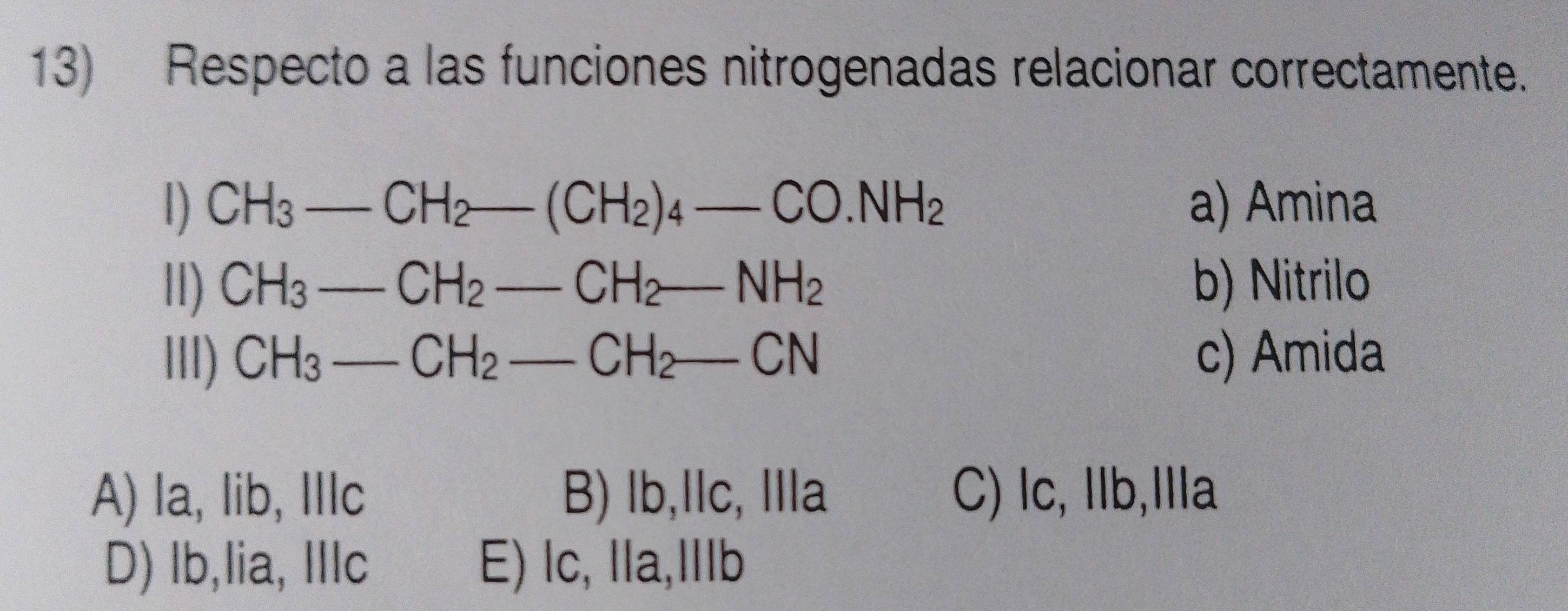 Respecto a las funciones nitrogenadas relacionar correctamente.
1) CH_3-CH_2-(CH_2)_4-CO.NH_2 _ a) Amina
lI) CH_3-CH_2-CH_2-NH_2 b) Nitrilo
llI) CH_3-CH_2-CH_2-CN c) Amida
A) la, lib, IIIc B) lb,lc, lla C) lc, Ilb,Ila
D) lb,lia, Illc E) lc, lla,Ⅲlb