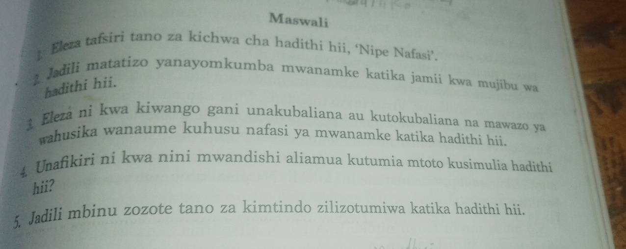 Maswali 
Eleza tafsiri tano za kichwa cha hadithi hii, ‘Nipe Nafasi’. 
I Jadili matatizo yanayomkumba mwanamke katika jamii kwa mujibu wa 
hadithi hii. 
1 Elezá ni kwa kiwango gani unakubaliana au kutokubaliana na mawazo ya 
wahusika wanaume kuhusu nafasi ya mwanamke katika hadithi hii. 
4. Unafikiri ni kwa nini mwandishi aliamua kutumia mtoto kusimulia hadithi 
hii? 
5. Jadili mbinu zozote tano za kimtindo zilizotumiwa katika hadithi hii.