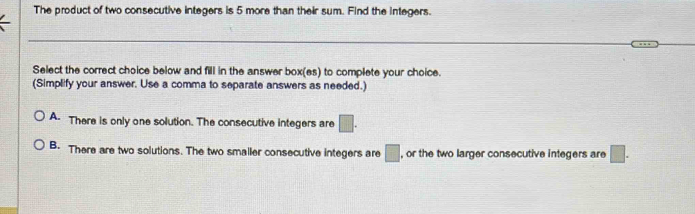 The product of two consecutive integers is 5 more than their sum. Find the integers.
Select the correct choice below and fill in the answer box(es) to complete your choice.
(Simplify your answer. Use a comma to separate answers as needed.)
A. There is only one solution. The consecutive integers are □.
B. There are two solutions. The two smaller consecutive integers are □ , or the two larger consecutive integers are □.