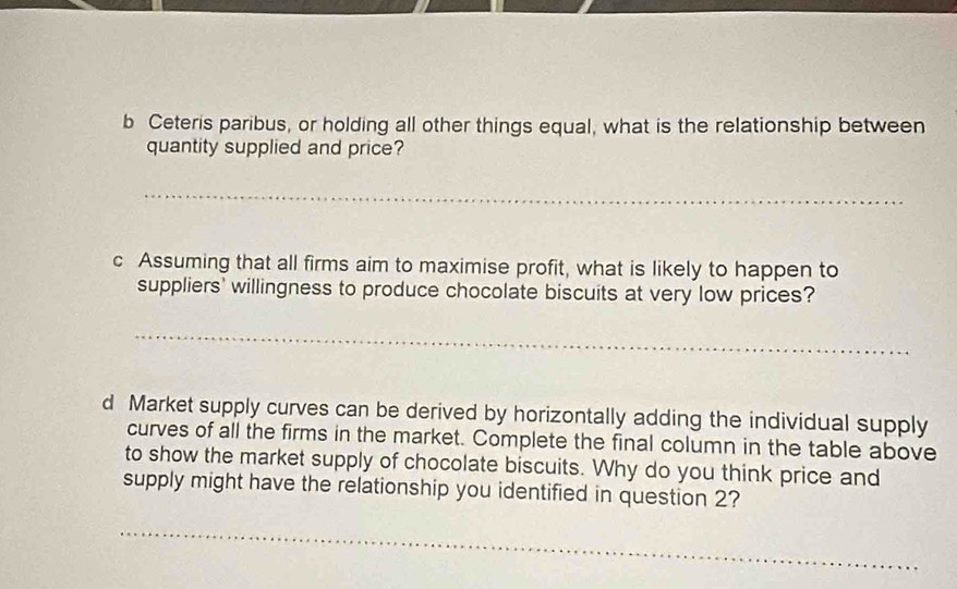 Ceteris paribus, or holding all other things equal, what is the relationship between 
quantity supplied and price? 
_ 
c Assuming that all firms aim to maximise profit, what is likely to happen to 
suppliers' willingness to produce chocolate biscuits at very low prices? 
_ 
d Market supply curves can be derived by horizontally adding the individual supply 
curves of all the firms in the market. Complete the final column in the table above 
to show the market supply of chocolate biscuits. Why do you think price and 
supply might have the relationship you identified in question 2? 
_