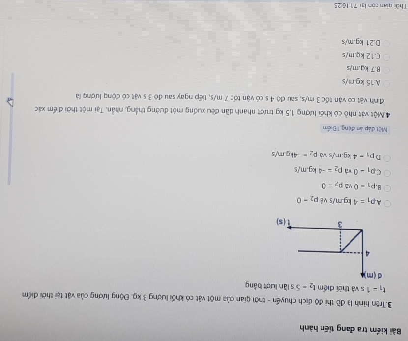 Bài kiểm tra đang tiến hành
3.Trên hình là đồ thị độ dịch chuyển - thời gian của một vật có khối lượng 3 kg. Động lượng của vật tại thời điểm
t_1=1s và thời điểm t_2=5s lần lượt bằng
A P_1=4kg.m/s và p_2=0
B. p_1=0 và p_2=0
C. P_1=0 và p_2=-4kg.m/s
D. P_1=4kg.m/s và p_2=-4kg.m/s
Một đáp án đúng 1Điểm
4.Một vật nhỏ có khối lượng 1,5 kg trượt nhanh dần đều xuống một đường thẳng, nhẫn. Tại một thời điểm xác
định vật có vận tốc 3 m/s, sau đó 4 s có vận tốc 7 m/s, tiếp ngay sau đó 3 s vật có động lượng là
A.15 kg.m/s
B.7 kg.m/s
C.12 kg.m/s
D.21 kg.m/s
Thời qian còn lại 71:16:25
