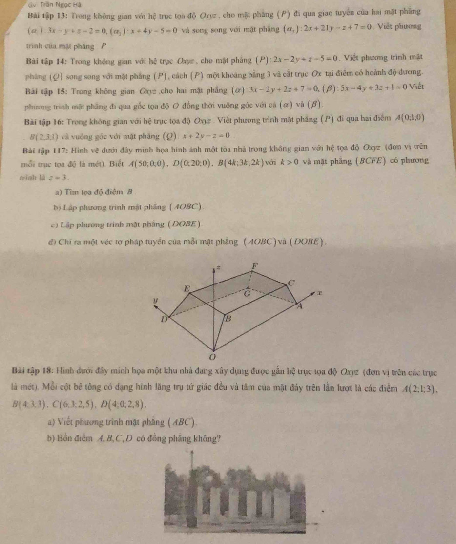 Gv: Trần Ngọc Hà
Bài tập 13: Trong không gian với hệ trục tọa độ Oxyz , cho mặt phẳng (P) đi qua giao tuyển của hai mặt phẳng
(a)3x-y+z-2=0,(a_2):x+4y-5=0 và song song với mặt phẳng (a_1):2x+21y-z+7=0 Viết phương
trình của mật phăng P
Bài tập 14: Trong không gian với hệ trục Oxyz , cho mật pháng (P) :2x-2y+z-5=0.  Viết phương trình mặt
pháng (Q) song song với mặt phăng (P), cách (P) một khoảng bằng 3 và cất trục Ox tại điểm có hoành độ dương.
Bài tập 15: Trong không gian Oxy= ,cho hai mặt phāng (alpha ):3x-2y+2z+7=0, (B): 5x-4y+3z+1=0 Viết
phương trình mặt phẳng đi qua gốc tọa độ O đồng thời vuông góc với cá (α) và (β).
Bài tập 16: Trong không gian với hệ trục tọa độ Oxyz . Viết phương trình mặt phăng (P) đi qua hai điểm A(0,1;0)
B(2,3,1) và vuông góc với mặt phăng (Q) x+2y-z=0.
Bài tập 117: Hình vẽ dưới đây minh họa hình ánh một tòa nhà trong không gian với hệ tọa độ Oxyz (đơn vị trên
mỗi trục tọa độ là mét). Biết A(50;0;0),D(0;20;0),B(4k;3k;2k) với k>0 và mặt phẳng (BCFE) có phương
trình là z=3.
a) Tìm tọa độ điêm B .
bộ Lập phương trình mặt phầng ( AOBC)
c) Lập phương trình mặt phẳng (DOBE)
đi Chi ra một véc tơ pháp tuyển của mỗi mặt phẳng (AOBC) và (DOBE).
Bài tập 18: Hình dưới đây minh họa một khu nhà đang xây dựng được gắn hệ trục tọa độ Oxyz (đơn vị trên các trục
là mét). Mỗi cột bê tông có dạng hình lăng trụ tứ giác đều và tâm của mặt đáy trên lần lượt là các điểm A(2;1;3),
B(4:3,3).C(6.3;2,5),D(4;0;2,8).
a) Viết phương trình mặt phẳng (ABC).
b) Bồn điểm A, B,C, D có đồng pháng không?