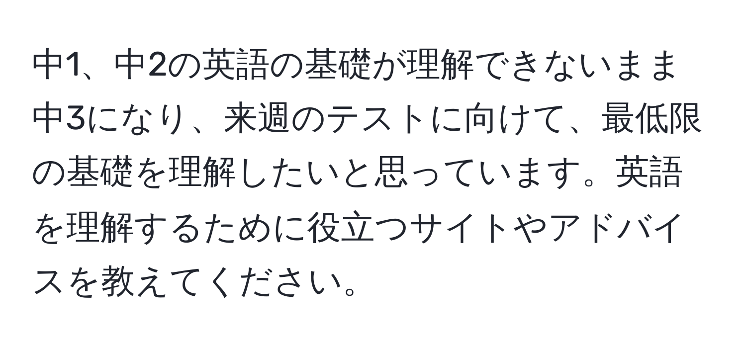 中1、中2の英語の基礎が理解できないまま中3になり、来週のテストに向けて、最低限の基礎を理解したいと思っています。英語を理解するために役立つサイトやアドバイスを教えてください。