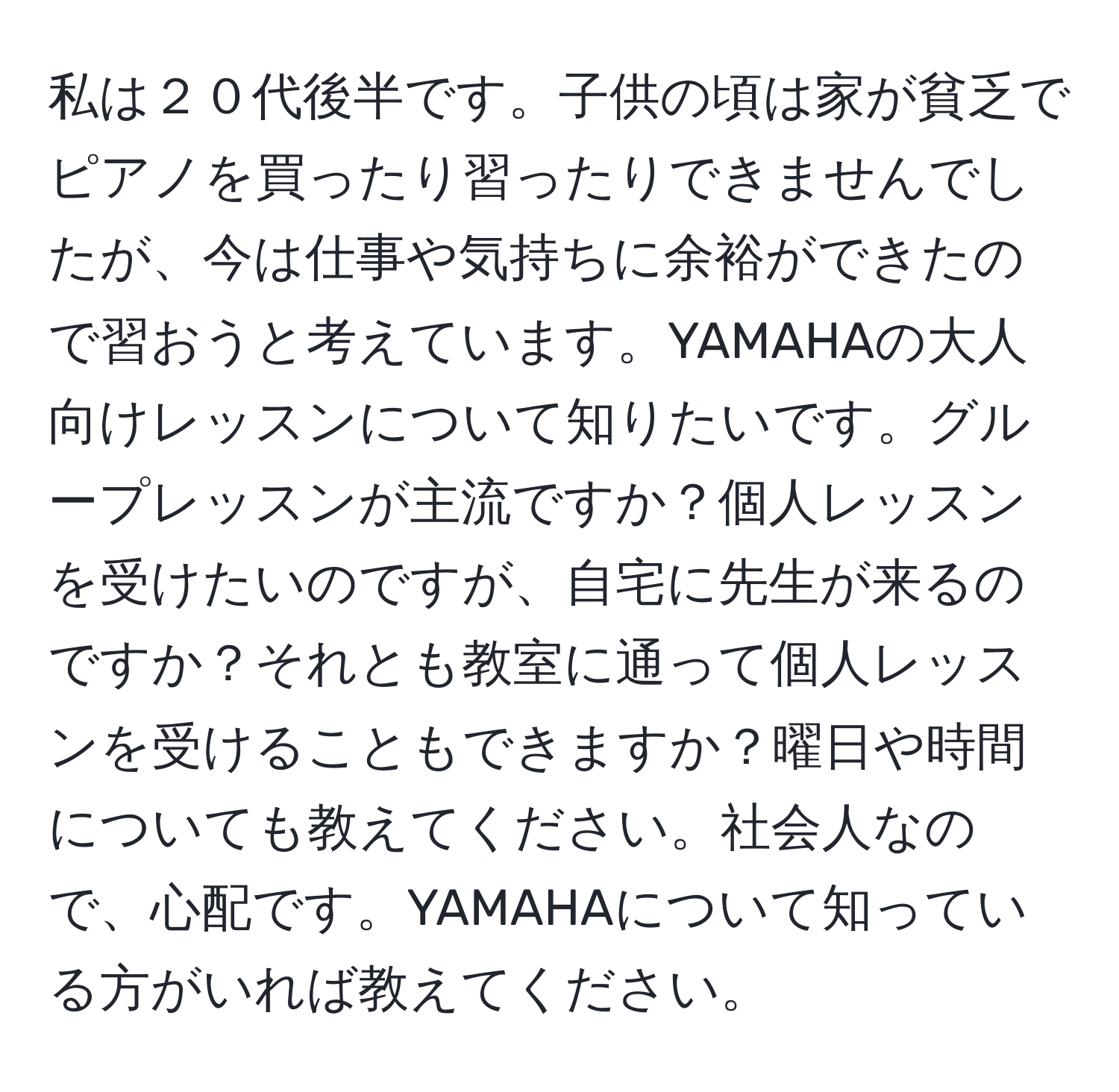 私は２０代後半です。子供の頃は家が貧乏でピアノを買ったり習ったりできませんでしたが、今は仕事や気持ちに余裕ができたので習おうと考えています。YAMAHAの大人向けレッスンについて知りたいです。グループレッスンが主流ですか？個人レッスンを受けたいのですが、自宅に先生が来るのですか？それとも教室に通って個人レッスンを受けることもできますか？曜日や時間についても教えてください。社会人なので、心配です。YAMAHAについて知っている方がいれば教えてください。