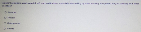 candition ? A patient complains about a painful, stiff, and swollen knee, especially alfter waking up in the morning. The patient may be suffering from what
Fracture
Rickets
Osteoporosis
Arthritix