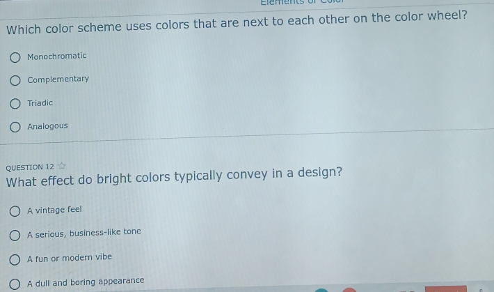 Which color scheme uses colors that are next to each other on the color wheel?
Monochromatic
Complementary
Triadic
Analogous
QUESTION 12
What effect do bright colors typically convey in a design?
A vintage feel
A serious, business-like tone
A fun or modern vibe
A dull and boring appearance