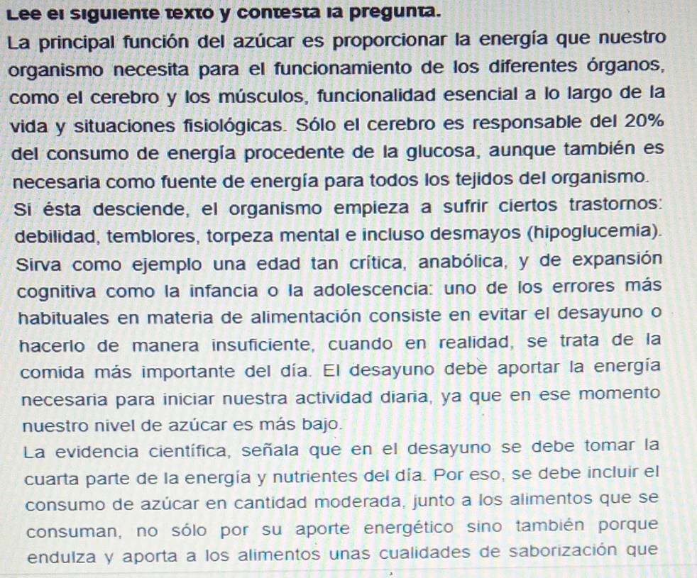 Lee el siguiente texto y contesta la pregunta. 
La principal función del azúcar es proporcionar la energía que nuestro 
organismo necesita para el funcionamiento de los diferentes órganos, 
como el cerebro y los músculos, funcionalidad esencial a lo largo de la 
vida y situaciones fisiológicas. Sólo el cerebro es responsable del 20%
del consumo de energía procedente de la glucosa, aunque también es 
necesaria como fuente de energía para todos los tejidos del organismo. 
Si ésta desciende, el organismo empieza a sufrir ciertos trastornos: 
debilidad, temblores, torpeza mental e incluso desmayos (hipoglucemia). 
Sirva como ejemplo una edad tan crítica, anabólica, y de expansión 
cognitiva como la infancia o la adolescencia: uno de los errores más 
habituales en materia de alimentación consiste en evitar el desayuno o 
hacerlo de manera insuficiente, cuando en realidad, se trata de la 
comida más importante del día. El desayuno debe aportar la energía 
necesaria para iniciar nuestra actividad diaria, ya que en ese momento 
nuestro nivel de azúcar es más bajo. 
La evidencia científica, señala que en el desayuno se debe tomar la 
cuarta parte de la energía y nutrientes del día. Por eso, se debe incluir el 
consumo de azúcar en cantidad moderada, junto a los alimentos que se 
consuman, no sólo por su aporte energético sino también porque 
endulza y aporta a los alimentos unas cualidades de saborización que