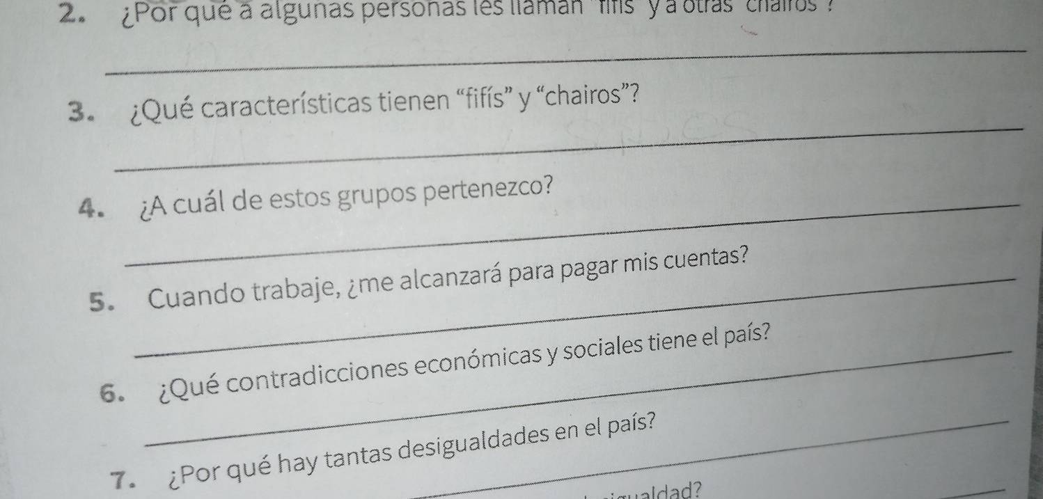 ¿Por que a algunas personas les liamán 'fifs ' y a otras ' chairos 
_ 
_ 
3. ¿Qué características tienen “fifís” y “chairos”? 
4. ¿A cuál de estos grupos pertenezco? 
5. Cuando trabaje, ¿me alcanzará para pagar mis cuentas? 
6. ¿Qué contradicciones económicas y sociales tiene el país 
7. ¿Por qué hay tantas desigualdades en el país? 
ualad ? 
_