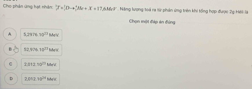 Cho phản ứng hạt nhân: _1^(3T+_1^2Dto _2^4He+X+17 ,6MeV . Năng lượng toả ra từ phản ứng trên khi tổng hợp được 2g Hêli là
Chọn một đáp án đúng
A 5,2976.10^23)MeV.
B 52,976.10^(23)MeV.
C 2,012.10^(23) MeV.
D 2,012.10^(24) MeV.