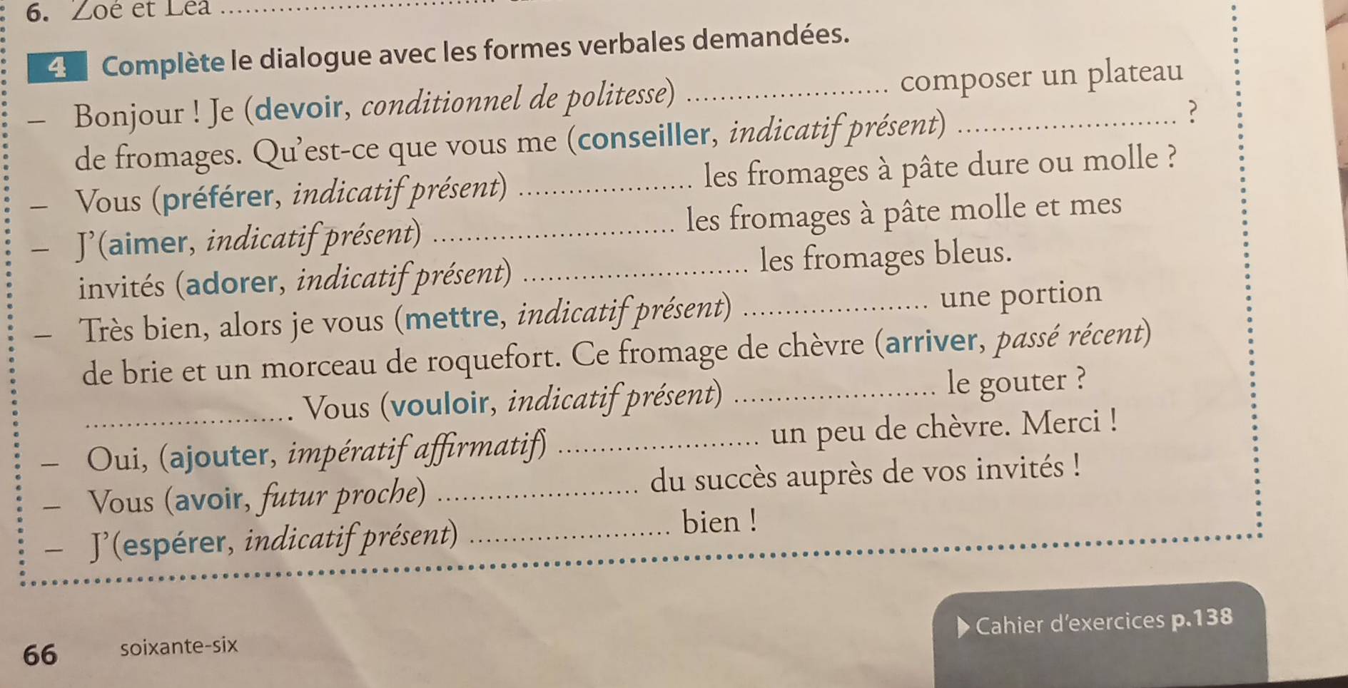 Zoé et Lea 
4 Complète le dialogue avec les formes verbales demandées. 
— Bonjour ! Je (devoir, conditionnel de politesse) _composer un plateau 
de fromages. Qu'est-ce que vous me (conseiller, indicatif présent) 
? 
Vous (préférer, indicatif présent) _les fromages à pâte dure ou molle ? 
- J'(aimer, indicatif présent) _les fromages à pâte molle et mes 
invités (adorer, indicatif présent) _les fromages bleus. 
Très bien, alors je vous (mettre, indicatif présent) _une portion 
de brie et un morceau de roquefort. Ce fromage de chèvre (arriver, passé récent) 
Vous (vouloir, indicatif présent) _le gouter ? 
- Oui, (ajouter, impératif affirmatif) _un peu de chèvre. Merci ! 
- Vous (avoir, futur proche) _du succès auprès de vos invités ! 
- J'(espérer, indicatif présent)_ 
bien ! 
66 soixante-six Cahier d'exercices p. 138