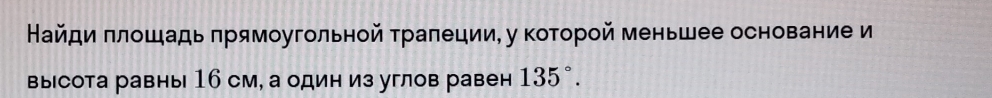 Найди πлошадь πрямоугольной траπеции, у которой меньшее основание и 
высота равны 16 см, а один из углов равен 135°.