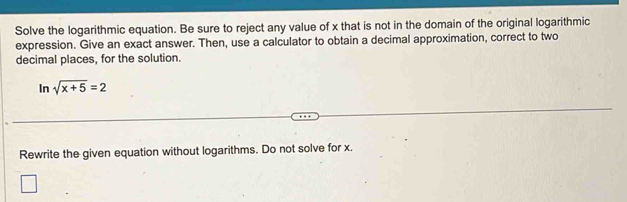 Solve the logarithmic equation. Be sure to reject any value of x that is not in the domain of the original logarithmic 
expression. Give an exact answer. Then, use a calculator to obtain a decimal approximation, correct to two 
decimal places, for the solution. 
In sqrt(x+5)=2
Rewrite the given equation without logarithms. Do not solve for x.