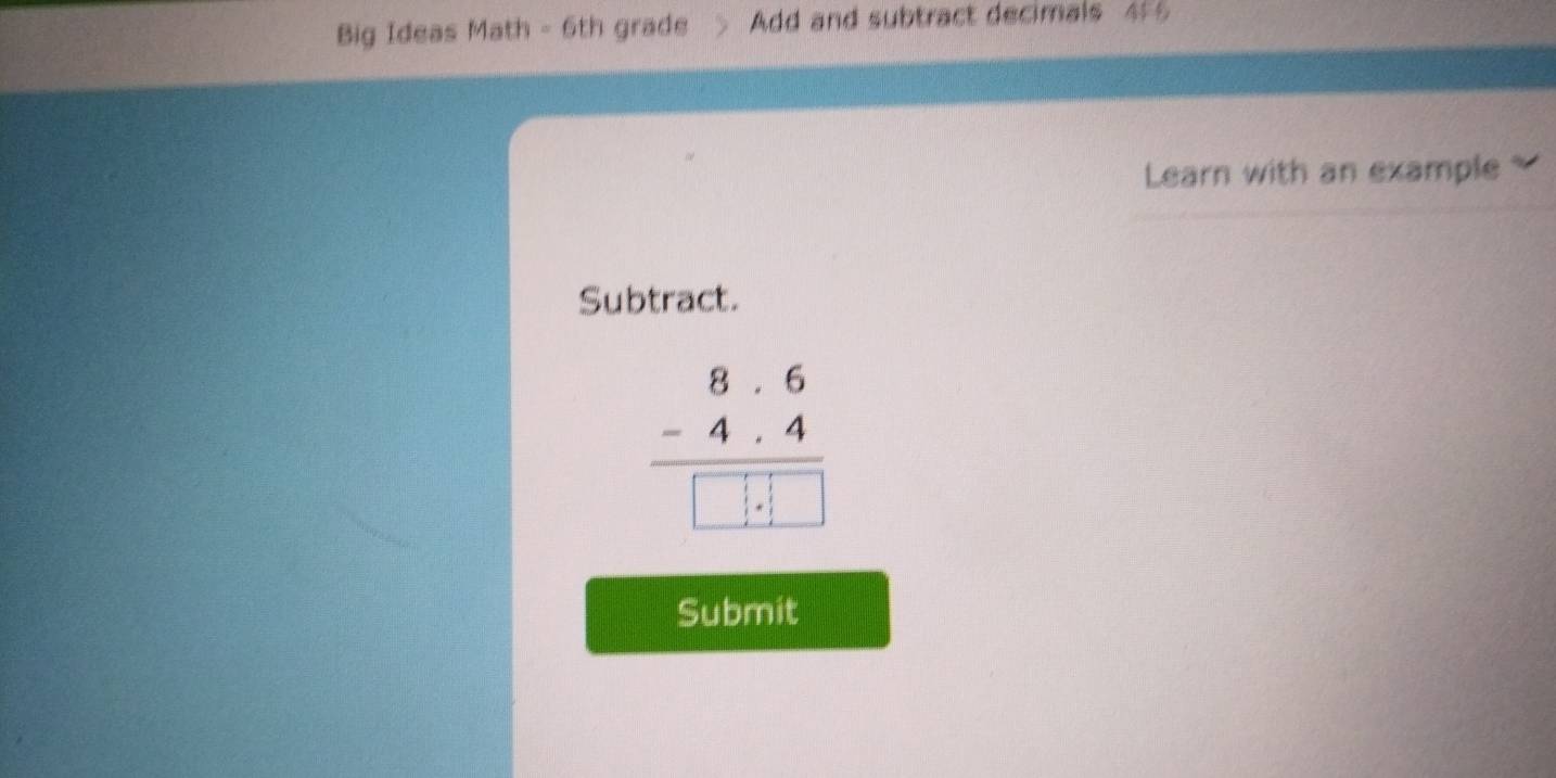 Big Ideas Math - 6th grade Add and subtract decimals 455 
Learn with an example 
Subtract.
beginarrayr 8· 6 -4· 4 hline □ · □ endarray
Submit