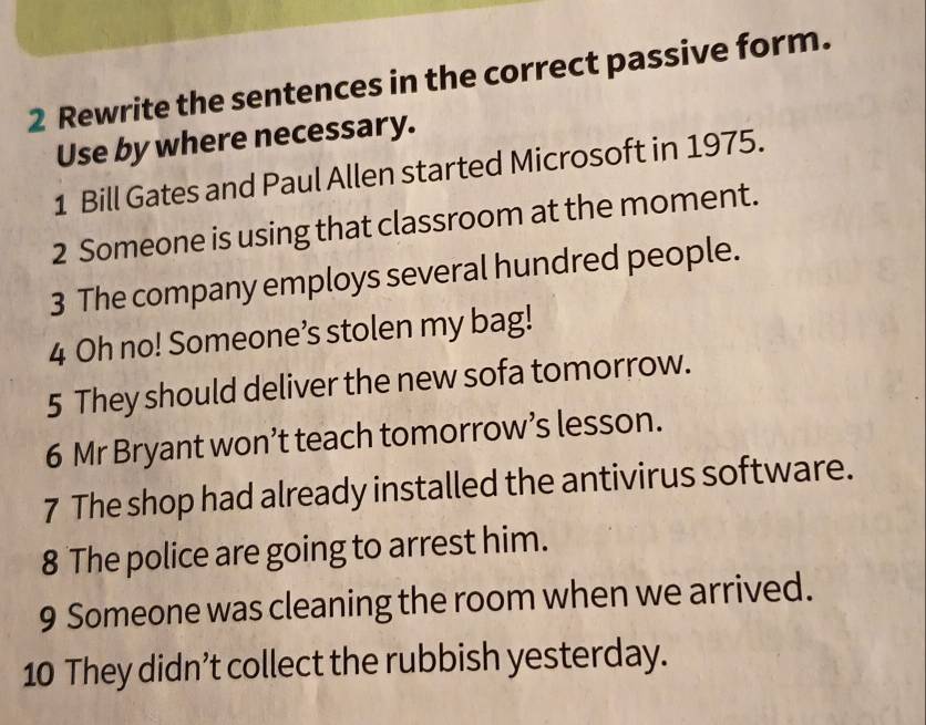 Rewrite the sentences in the correct passive form. 
Use by where necessary. 
1 Bill Gates and Paul Allen started Microsoft in 1975. 
2 Someone is using that classroom at the moment. 
3 The company employs several hundred people. 
4 Oh no! Someone’s stolen my bag! 
5 They should deliver the new sofa tomorrow. 
6 Mr Bryant won’t teach tomorrow’s lesson. 
7 The shop had already installed the antivirus software. 
8 The police are going to arrest him. 
9 Someone was cleaning the room when we arrived. 
10 They didn’t collect the rubbish yesterday.