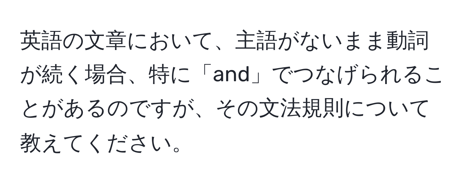 英語の文章において、主語がないまま動詞が続く場合、特に「and」でつなげられることがあるのですが、その文法規則について教えてください。