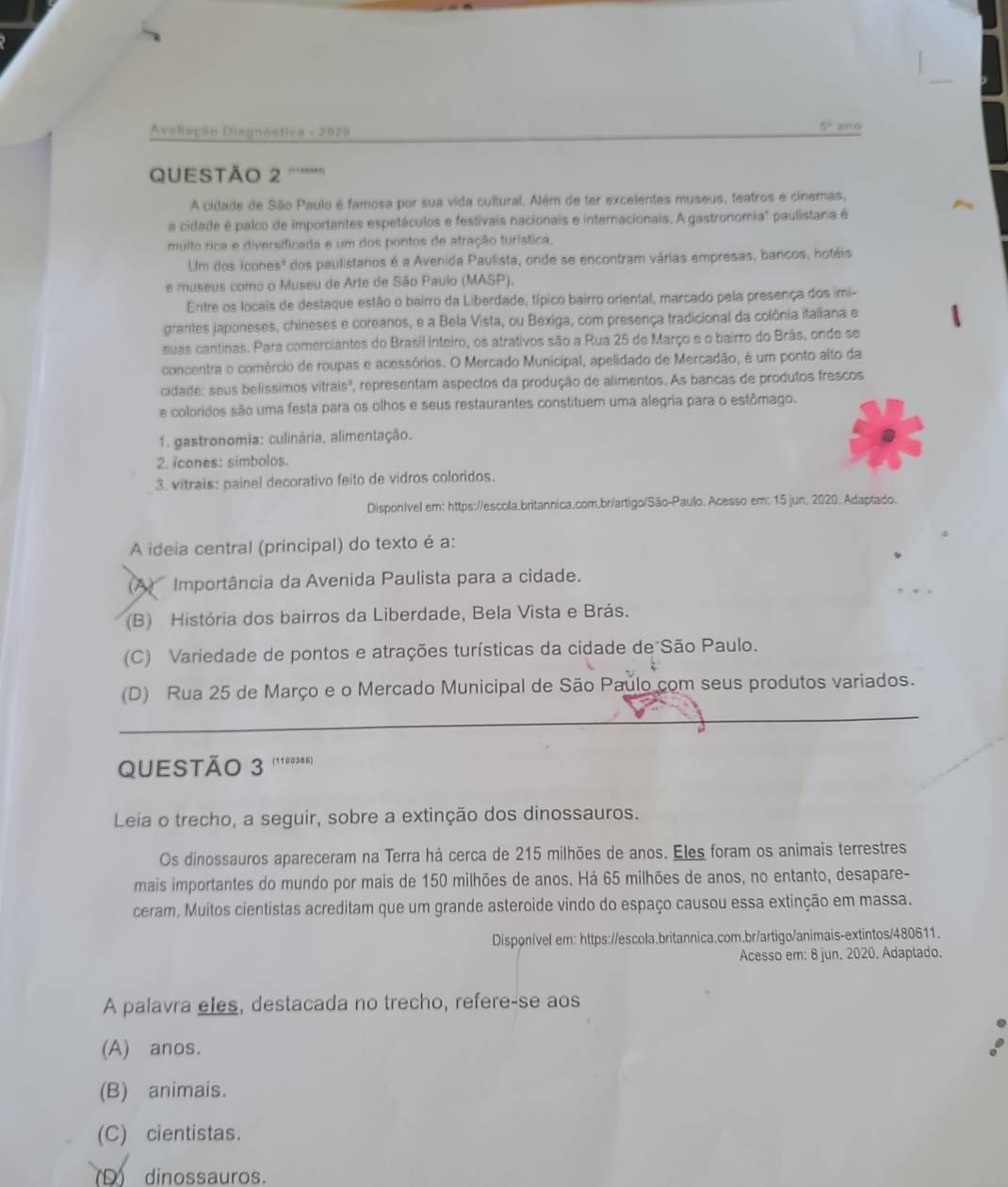 Aveliação Disgnóstica - 2028
5° a/o
QUESTÃo 2
A cidade de São Paulo é famosa por sua vida cultural. Além de ter excelentes museus, teatros e cinemas,
a cidade é palco de importantes espetáculos e festivais nacionais e internacionais. A gastronomia" paulistana é
multo rica e diversificada e um dos pontos de atração turística.
Um dos icones" dos paulistanos é a Avenida Paulista, onde se encontram várias empresas, bancos, hotéis
e museus como o Museu de Arte de São Paulo (MASP).
Entre os locais de destaque estão o bairro da Liberdade, típico bairro oriental, marcado pela presença dos imi-
grantes japoneses, chineses e coreanos, e a Bela Vista, ou Bexiga, com presença tradicional da colônia italiana e
suas cantinas. Para comerciantes do Brasil inteiro, os atrativos são a Rua 25 de Março e o bairro do Brás, onde se
concentra o comércio de roupas e acessórios. O Mercado Municipal, apelidado de Mercadão, é um ponto alto da
cidade: seus belíssimos vitrais", representam aspectos da produção de alimentos. As bancas de produtos frescos
e coloridos são uma festa para os olhos e seus restaurantes constituem uma alegria para o estômago.
1. gastronomia: culinária, alimentação.
2. icones: símbolos.
3. vitrais: painel decorativo feito de vidros coloridos.
Disporível em: https://escola.britannica.com.br/artigo/São-Paulo. Acesso em: 15 jun. 2020. Adaptado.
A ideia central (principal) do texto é a:
(A  Importância da Avenida Paulista para a cidade.
(B) História dos bairros da Liberdade, Bela Vista e Brás.
(C) Variedade de pontos e atrações turísticas da cidade de São Paulo.
(D) Rua 25 de Março e o Mercado Municipal de São Paulo com seus produtos variados.
QUESTÃO 3 (1100386)
Leia o trecho, a seguir, sobre a extinção dos dinossauros.
Os dinossauros apareceram na Terra há cerca de 215 milhões de anos. Eles foram os animais terrestres
mais importantes do mundo por mais de 150 milhões de anos. Há 65 milhões de anos, no entanto, desapare-
ceram. Muitos cientistas acreditam que um grande asteroide vindo do espaço causou essa extinção em massa.
Disponível em: https://escola.britannica.com.br/artigo/animais-extintos/480611.
Acesso em: 8 jun. 2020. Adaptado.
A palavra eles, destacada no trecho, refere-se aos
(A) anos.
(B) animais.
(C) cientistas.
(D) dinossauros.