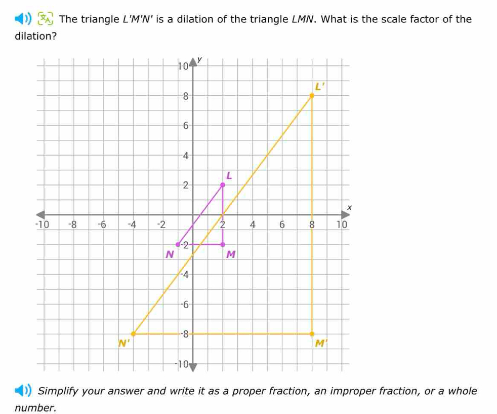 The triangle L’M'N' is a dilation of the triangle LMN. What is the scale factor of the
dilation?
number.