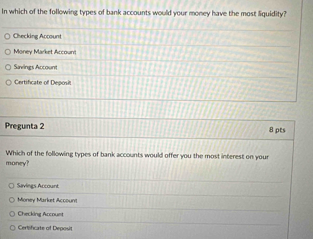 In which of the following types of bank accounts would your money have the most liquidity?
Checking Account
Money Market Account
Savings Account
Certificate of Deposit
Pregunta 2 8 pts
Which of the following types of bank accounts would offer you the most interest on your
money?
Savings Account
Money Market Account
Checking Account
Certificate of Deposit