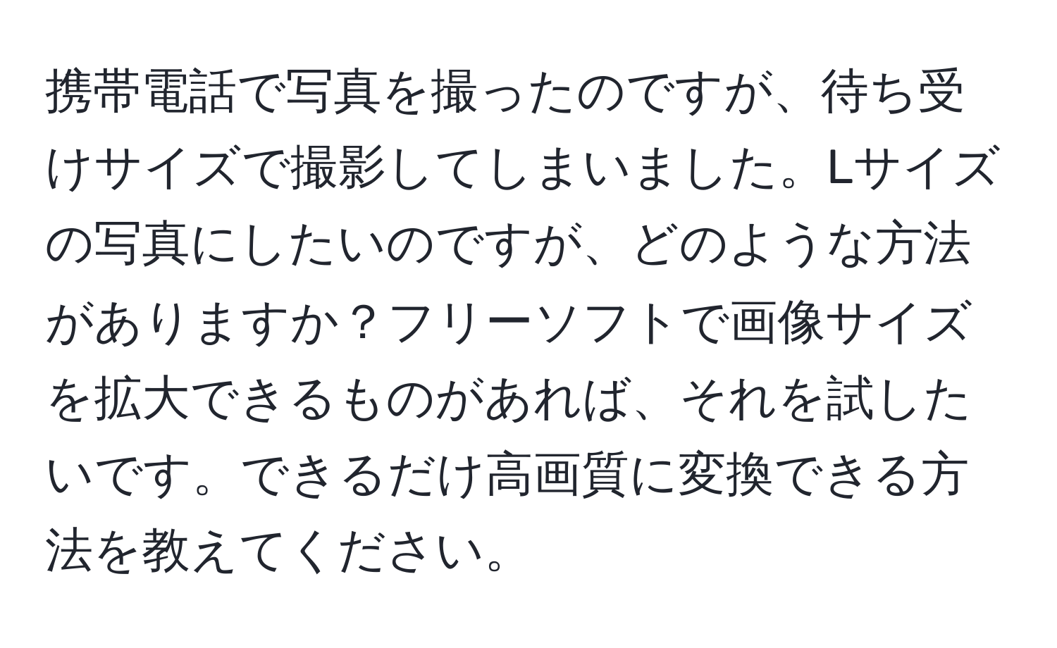 携帯電話で写真を撮ったのですが、待ち受けサイズで撮影してしまいました。Lサイズの写真にしたいのですが、どのような方法がありますか？フリーソフトで画像サイズを拡大できるものがあれば、それを試したいです。できるだけ高画質に変換できる方法を教えてください。