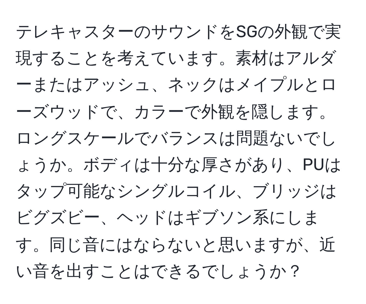 テレキャスターのサウンドをSGの外観で実現することを考えています。素材はアルダーまたはアッシュ、ネックはメイプルとローズウッドで、カラーで外観を隠します。ロングスケールでバランスは問題ないでしょうか。ボディは十分な厚さがあり、PUはタップ可能なシングルコイル、ブリッジはビグズビー、ヘッドはギブソン系にします。同じ音にはならないと思いますが、近い音を出すことはできるでしょうか？