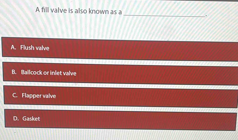 A fill valve is also known as a
_
.
A. Flush valve
B. Ballcock or inlet valve
C. Flapper valve
D. Gasket