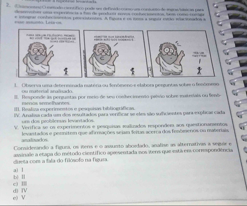 lespónde a hipótese levantada.
2. (Unimontes) O método científico pode ser definido como um conjunto de regras básicas para
desenvolver uma experiência a fim de produzir novos conhecimentos, bem como corrigir
e integrar conhecimentos preexistentes. A figura e os itens a seguir estão relacionados a
esse assunto. Leia-os.
ADMITIR SUA IGNORÂNCIA.
AbRir Mão dos dOgmas e.
I. Observa uma determinada matéria ou fenômeno e elabora perguntas sobre o fenômeno
ou material analisado.
II. Responde às perguntas por meio de seu conhecimento prévio sobre materiais ou fenô-
menos semelhantes.
III. Realiza experimentos e pesquisas bibliográficas.
IV. Analisa cada um dos resultados para verificar se eles são suficientes para explicar cada
um dos problemas levantados.
V. Verifica se os experimentos e pesquisas realizados respondem aos questionamentos
levantados e permitem que afirmações sejam feitas acerca dos fenômenos ou materiais
analisados.
Considerando a figura, os itens e o assunto abordado, analise as alternativas a seguir e
assinale a etapa do método científico apresentada nos itens que está em correspondência
direta com a fala do filósofo na figura.
a) I
b) Ⅱ
c) III
d) IV
e) V