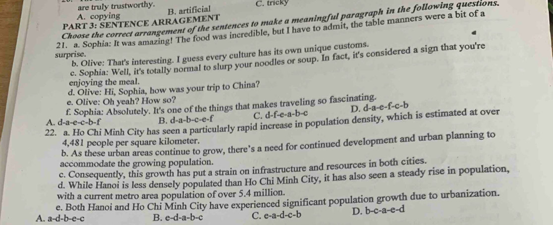 are truly trustworthy. C. tricky
A. copying
PART 3: SENTENCE ARRAGEMENT B. artificial
Choose the correct arrangement of the sentences to make a meaningful paragraph in the following questions.
21. a. Sophia: It was amazing! The food was incredible, but I have to admit, the table manners were a bit of a
surprise.
b. Olive: That's interesting. I guess every culture has its own unique customs.
c. Sophia: Well, it's totally normal to slurp your noodles or soup. In fact, it's considered a sign that you're
enjoying the meal.
d. Olive: Hi, Sophia, how was your trip to China?
e. Olive: Oh yeah? How so?
f. Sophia: Absolutely. It's one of the things that makes traveling so fascinating.
D. d-a-e-f-c-b
22. a. Ho Chi Minh City has seen a particularly rapid increase in population density, which is estimated at over A. d-a-e-c-b-f B. d-a-b-c-e-f C. d-f-e-a-b-c
4,481 people per square kilometer.
b. As these urban areas continue to grow, there’s a need for continued development and urban planning to
accommodate the growing population.
c. Consequently, this growth has put a strain on infrastructure and resources in both cities.
d. While Hanoi is less densely populated than Ho Chi Minh City, it has also seen a steady rise in population,
with a current metro area population of over 5.4 million.
e. Both Hanoi and Ho Chi Minh City have experienced significant population growth due to urbanization.
A. a-d-b-e-c B. e-d-a-b-c C. e-a-d-c- b D. b-c-a-e-d