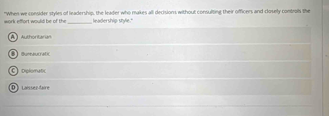 "When we consider styles of leadership, the leader who makes all decisions without consulting their officers and closely controls the
work effort would be of the_ leadership style."
A Authoritarian
B Bureaucratic
C Diplomatic
D Laissez-faire