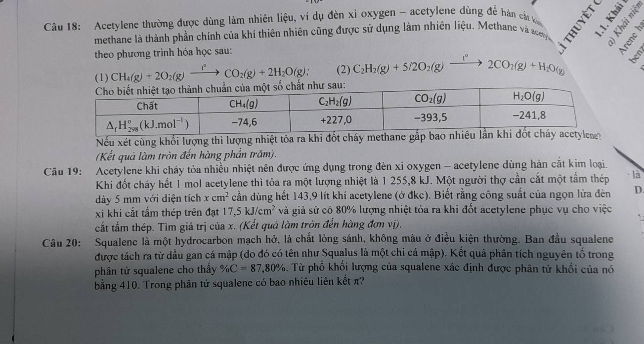 Acetylene thường được dùng làm nhiên liệu, ví dụ đèn xì oxygen - acetylene dùng để hàn cát k É -
methane là thành phần chính của khí thiên nhiên cũng được sử dụng làm nhiên liệu. Methane và acey
2 2
theo phương trình hóa học sau:
(1) CH_4(g)+2O_2(g)xrightarrow f°CO_2(g)+2H_2O(g); (2) C_2H_2(g)+5/2O_2(g) t° 2CO_2(g)+H_2O(g)
ben
Nếu xét cùng khối lượng thì lượng nhiệt tỏa ra khi đốt cháy 
(Kết quả làm tròn đến hàng phần trăm).
Câu 19: Acetylene khi cháy tỏa nhiều nhiệt nên được ứng dụng trong đèn xi oxygen - acetylene dùng hàn cắt kim loại.
Khi đốt cháy hết 1 mol acetylene thì tỏa ra một lượng nhiệt là 1 255,8 kJ. Một người thợ cần cắt một tấm thép - là
dày 5 mm với diện tích xcm^2 cần dùng hết 143,9 lít khí acetylene (ở đkc). Biết rằng công suất của ngọn lửa đèn D.
xì khi cắt tấm thép trên đạt 17,5kJ/cm^2 và giả sử có 80% lượng nhiệt tỏa ra khi đốt acetylene phục vụ cho việc
cất tấm thép. Tìm giá trị của x. (Kết quả làm tròn đến hàng đơn vị).
Câu 20: Squalene là một hydrocarbon mạch hở, là chất lỏng sánh, không màu ở điều kiện thường. Ban đầu squalene
được tách ra từ dầu gan cá mập (do đó có tên như Squalus là một chi cá mập). Kết quả phân tích nguyên tố trong
phân tử squalene cho thấy % C=87,80% 3. Từ phổ khối lượng của squalene xác định được phân tử khối của nó
bằng 410. Trong phân tử squalene có bao nhiêu liên kết π?