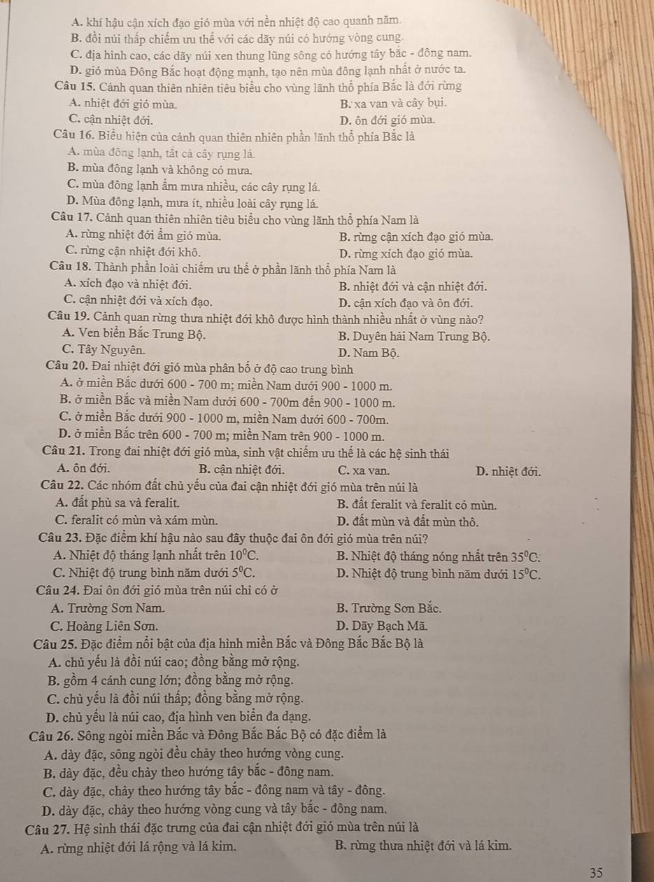 A. khí hậu cận xích đạo gió mùa với nền nhiệt độ cao quanh năm.
B. đồi núi thắp chiếm ưu thế với các dãy núi có hướng vòng cung.
C. địa hình cao, các dãy núi xen thung lũng sông có hướng tây bắc - đông nam.
D. gió mùa Đông Bắc hoạt động mạnh, tạo nên mùa đông lạnh nhất ở nước ta.
Câu 15. Cảnh quan thiên nhiên tiêu biểu cho vùng lãnh thổ phía Bắc là đới rừng
A. nhiệt đới gió mùa. B. xa van và cây bụi.
C. cận nhiệt đới. D. ôn đới gió mùa.
Câu 16. Biểu hiện của cảnh quan thiên nhiên phần lãnh thổ phía Bắc là
A. mùa đông lạnh, tất cả cây rụng lá
B. mùa đông lạnh và không có mưa.
C. mùa đông lạnh ẩm mưa nhiều, các cây rụng lá.
D. Mùa đông lạnh, mưa ít, nhiều loài cây rụng lá.
Câu 17. Cảnh quan thiên nhiên tiêu biểu cho vùng lãnh thổ phía Nam là
A. rừng nhiệt đới ẩm gió mùa.  B. rừng cận xích đạo gió mùa.
C. rừng cận nhiệt đới khô. D. rừng xích đạo gió mùa.
Câu 18. Thành phần loài chiếm ưu thế ở phần lãnh thổ phía Nam là
A. xích đạo và nhiệt đới. B. nhiệt đới và cận nhiệt đới.
C. cận nhiệt đới và xích đạo. D. cận xích đạo và ôn đới.
Câu 19. Cảnh quan rừng thưa nhiệt đới khô được hình thành nhiều nhất ở vùng nào?
A. Ven biển Bắc Trung Bộ. B. Duyên hải Nam Trung Bộ.
C. Tây Nguyên. D. Nam Bộ.
Câu 20. Đai nhiệt đới gió mùa phân bố ở độ cao trung bình
A. ở miền Bắc dưới 600 - 700 m; miền Nam dưới 900 - 1000 m.
B. ở miền Bắc và miền Nam dưới 600 - 700m đến 900 - 1000 m.
C. ở miền Bắc dưới 900 - 1000 m, miền Nam dưới 600 - 700m.
D. ở miền Bắc trên 600 - 700 m; miền Nam trên 900 - 1000 m.
Câu 21. Trong đai nhiệt đới gió mùa, sinh vật chiếm ưu thế là các hệ sinh thái
A. ôn đới. B. cận nhiệt đới. C. xa van. D. nhiệt đới.
Câu 22. Các nhóm đất chủ yếu của đai cận nhiệt đới gió mùa trên núi là
A. đất phù sa và feralit. B. đất feralit và feralit có mùn.
C. feralit có mùn và xám mùn. D. đất mùn và đất mùn thô.
Câu 23. Đặc điểm khí hậu nào sau đây thuộc đai ôn đới gió mùa trên núi?
A. Nhiệt độ tháng lạnh nhất trên 10^0C. B. Nhiệt độ tháng nóng nhất trên 35°C:
C. Nhiệt độ trung bình năm dưới 5^0C. D. Nhiệt độ trung bình năm dưới 15°C.
Câu 24. Đai ôn đới gió mùa trên núi chỉ có ở
A. Trường Sơn Nam. B. Trường Sơn Bắc.
C. Hoàng Liên Sơn. D. Dãy Bạch Mã.
Câu 25. Đặc điểm nổi bật của địa hình miền Bắc và Đông Bắc Bắc Bộ là
A. chủ yếu là đồi núi cao; đồng bằng mở rộng.
B. gồm 4 cánh cung lớn; đồng bằng mở rộng.
C. chủ yếu là đồi núi thấp; đồng bằng mở rộng.
D. chủ yếu là núi cao, địa hình ven biển đa dạng.
Câu 26. Sông ngòi miền Bắc và Đông Bắc Bắc Bộ có đặc điểm là
A. dày đặc, sông ngòi đều chảy theo hướng vòng cung.
B. dày đặc, đều chảy theo hướng tây bắc - đông nam.
C. dày đặc, chảy theo hướng tây bắc - đông nam và tây - đông.
D. dày đặc, chảy theo hướng vòng cung và tây bắc - đông nam.
Câu 27. Hệ sinh thái đặc trưng của đai cận nhiệt đới gió mùa trên núi là
A. rừng nhiệt đới lá rộng và lá kim. B. rừng thưa nhiệt đới và lá kim.
35