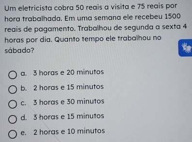 Um eletricista cobra 50 reais a visita e 75 reais por
hora trabalhada. Em uma semana ele recebeu 1500
reais de pagamento. Trabalhou de segunda a sexta 4
horas por dia. Quanto tempo ele trabalhou no
sábado?
a. 3 horas e 20 minutos
b. 2 horas e 15 minutos
c. 3 horas e 30 minutos
d. 3 horas e 15 minutos
e. 2 horas e 10 minutos