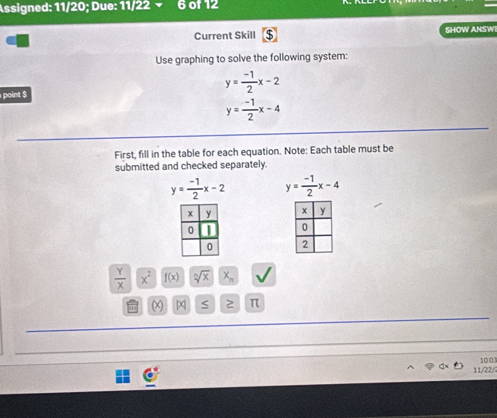 Assigned: 11/20; Due: 11/22 v 6 of 12 
Current Skill $ SHOW ANSWI 
Use graphing to solve the following system: 
point $
y= (-1)/2 x-2
y= (-1)/2 x-4
First, fill in the table for each equation. Note: Each table must be 
submitted and checked separately.
y= (-1)/2 x-2
y= (-1)/2 x-4
 Y/X  x^2 f(x) sqrt[n](x) X_n
11 (x) |X ≥ π
10:03 
11/22/2