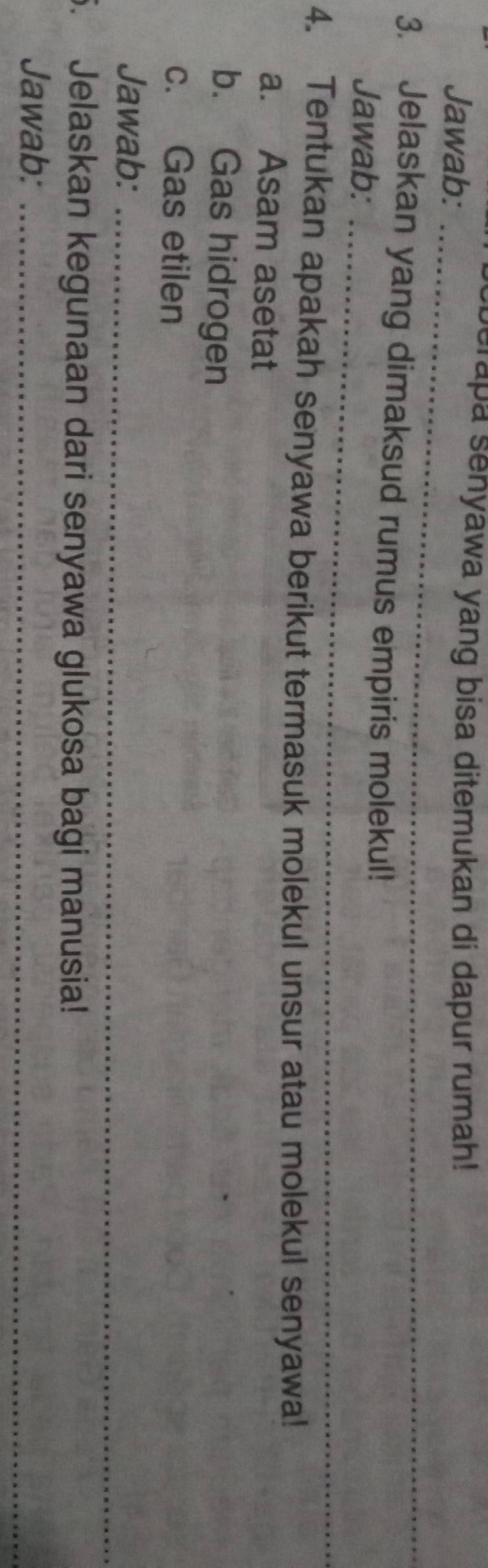 berapa senyawa yang bisa ditemukan di dapur rumah! 
Jawab: 
_ 
3. Jelaskan yang dimaksud rumus empiris molekul! 
_ 
Jawab: 
4. Tentukan apakah senyawa berikut termasuk molekul unsur atau molekul senyawa! 
a. Asam asetat 
b. Gas hidrogen 
c. Gas etilen 
Jawab:_ 
5. Jelaskan kegunaan dari senyawa glukosa bagi manusia! 
Jawab:_