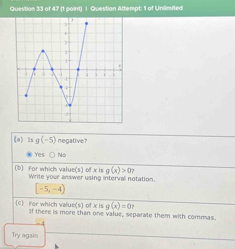 Question Attempt: 1 of Unlimited
(a) Is g(-5) negative?
Yes No
(b) For which value(s) of x is g(x)>0 ?
Write your answer using interval notation.
[-5,-4)
(c) For which value(s) of x is g(x)=0 ?
If there is more than one value, separate them with commas.
-4
Try again