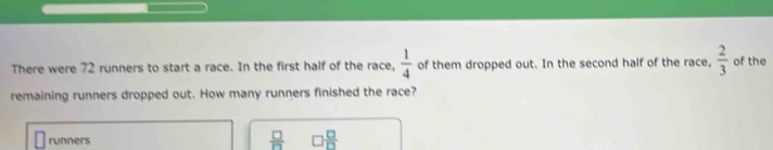 There were 72 runners to start a race. In the first half of the race,  1/4  of them dropped out. In the second half of the race,  2/3  of the
remaining runners dropped out. How many runners finished the race?
runners  □ /□   □  □ /□  