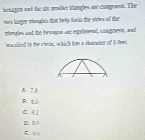 bexagon and the six smaller triangles are congruent. The
two larger triangles that help form the sides of the
viangles and the bexagon are equilateral, congment, and
inscribed in the cincle, which has a diameter of 6 feet.
A 7.8
B. 80
C. 82
D. 84
E as