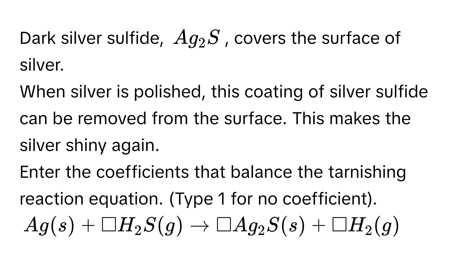 Dark silver sulfide, $Ag_2S$, covers the surface of silver. 
When silver is polished, this coating of silver sulfide can be removed from the surface. This makes the silver shiny again. 
Enter the coefficients that balance the tarnishing reaction equation. (Type 1 for no coefficient).
$Ag(s) + □ H_2S(g) to □ Ag_2S(s) + □ H_2(g)$