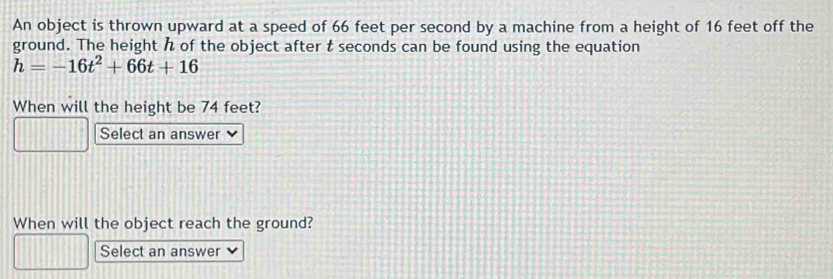 An object is thrown upward at a speed of 66 feet per second by a machine from a height of 16 feet off the 
ground. The height of the object after t seconds can be found using the equation
h=-16t^2+66t+16
When will the height be 74 feet? 
Select an answer 
When will the object reach the ground? 
Select an answer