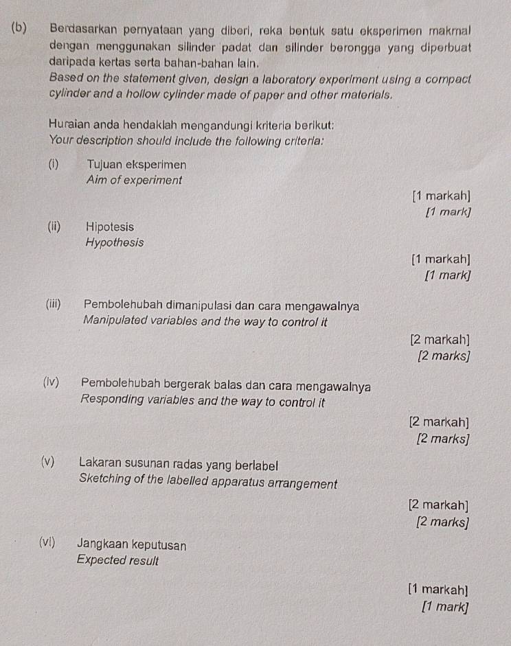 Berdasarkan pernyataan yang diberi, reka bentuk satu eksperimen makrnal 
dengan menggunakan silinder padat dan silinder berongga yang diperbuat 
daripada kertas serta bahan-bahan lain. 
Based on the statement given, design a laboratory experiment using a compact 
cylinder and a hollow cylinder made of paper and other materials. 
Huraian anda hendaklah mengandungi kriteria berikut: 
Your description should include the following criteria: 
(i) Tujuan eksperimen 
Aim of experiment 
[1 markah] 
[1 mark] 
(ii) Hipotesis 
Hypothesis 
[1 markah] 
[1 mark] 
(iii) Pembolehubah dimanipulasi dan cara mengawalnya 
Manipulated variables and the way to control it 
[2 markah] 
[2 marks] 
(iv) Pembolehubah bergerak balas dan cara mengawalnya 
Responding variables and the way to control it 
[2 markah] 
[2 marks] 
(v) Lakaran susunan radas yang berlabel 
Sketching of the labelled apparatus arrangement 
[2 markah] 
[2 marks] 
(vl) Jangkaan keputusan 
Expected result 
[1 markah] 
[1 mark]