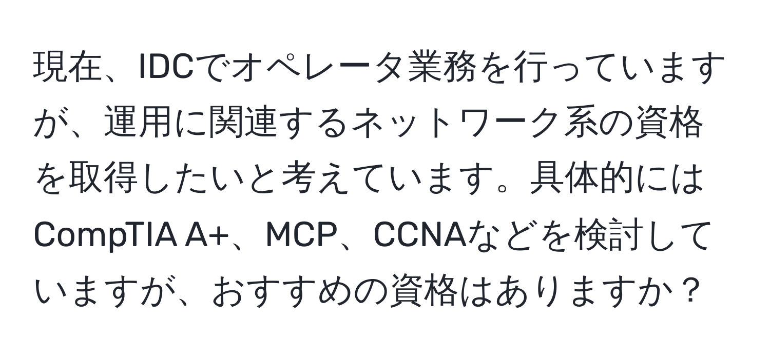 現在、IDCでオペレータ業務を行っていますが、運用に関連するネットワーク系の資格を取得したいと考えています。具体的にはCompTIA A+、MCP、CCNAなどを検討していますが、おすすめの資格はありますか？