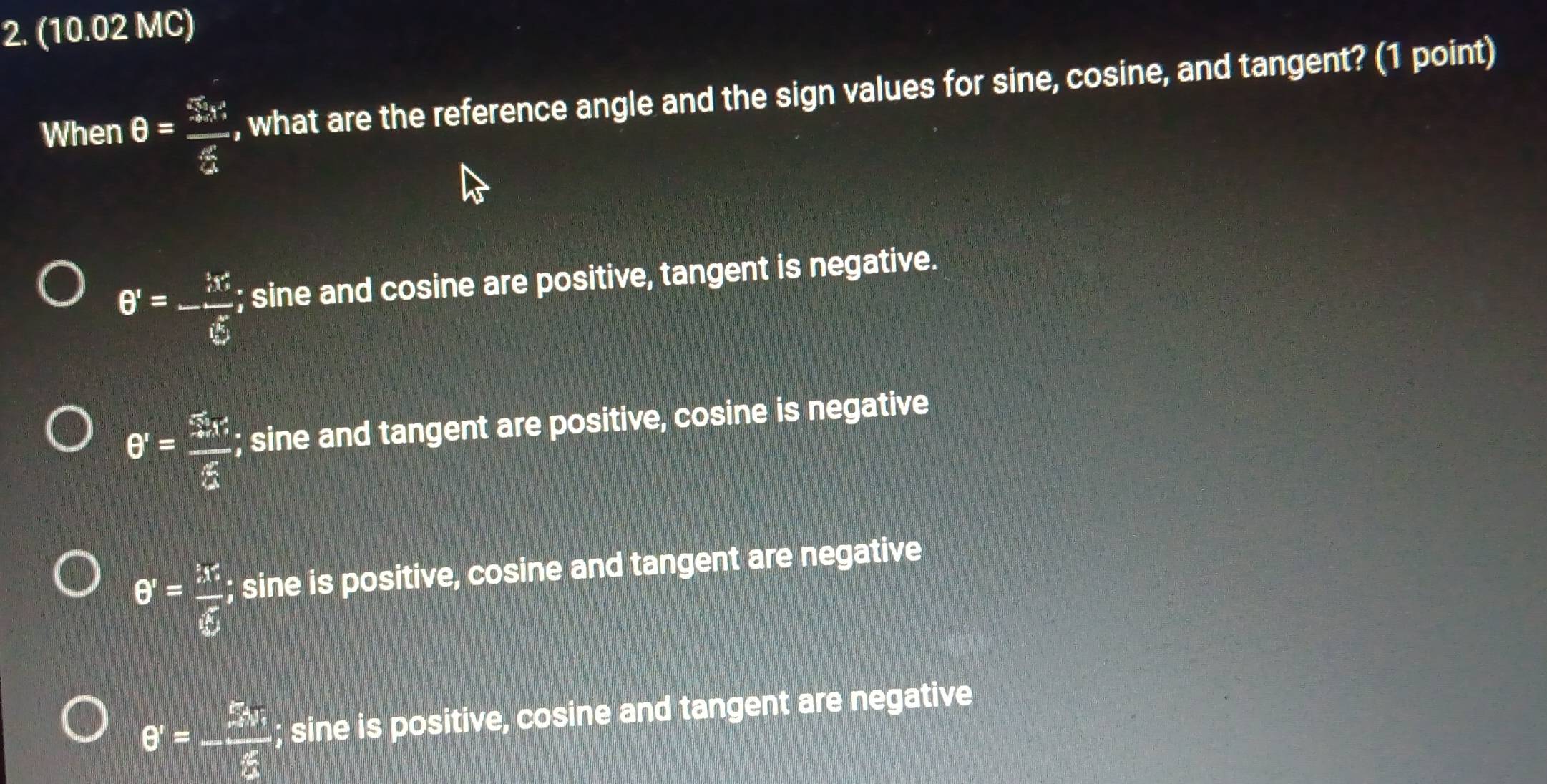 (10.02 MC)
When θ = 5x/3  , what are the reference angle and the sign values for sine, cosine, and tangent? (1 point)
θ '=- x/e^x ; sine and cosine are positive, tangent is negative.
θ '= 55x'/5 ; sine and tangent are positive, cosine is negative
θ '= 36/5 ; sine is positive, cosine and tangent are negative
θ '=-frac  m/m v_0^2v_0^(2g); sine is positive, cosine and tangent are negative