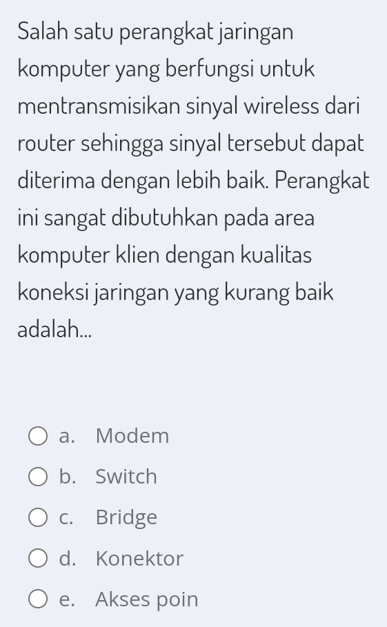 Salah satu perangkat jaringan
komputer yang berfungsi untuk
mentransmisikan sinyal wireless dari
router sehingga sinyal tersebut dapat
diterima dengan lebih baik. Perangkat
ini sangat dibutuhkan pada area
komputer klien dengan kualitas
koneksi jaringan yang kurang baik
adalah...
a. Modem
b. Switch
c. Bridge
d. Konektor
e. Akses poin