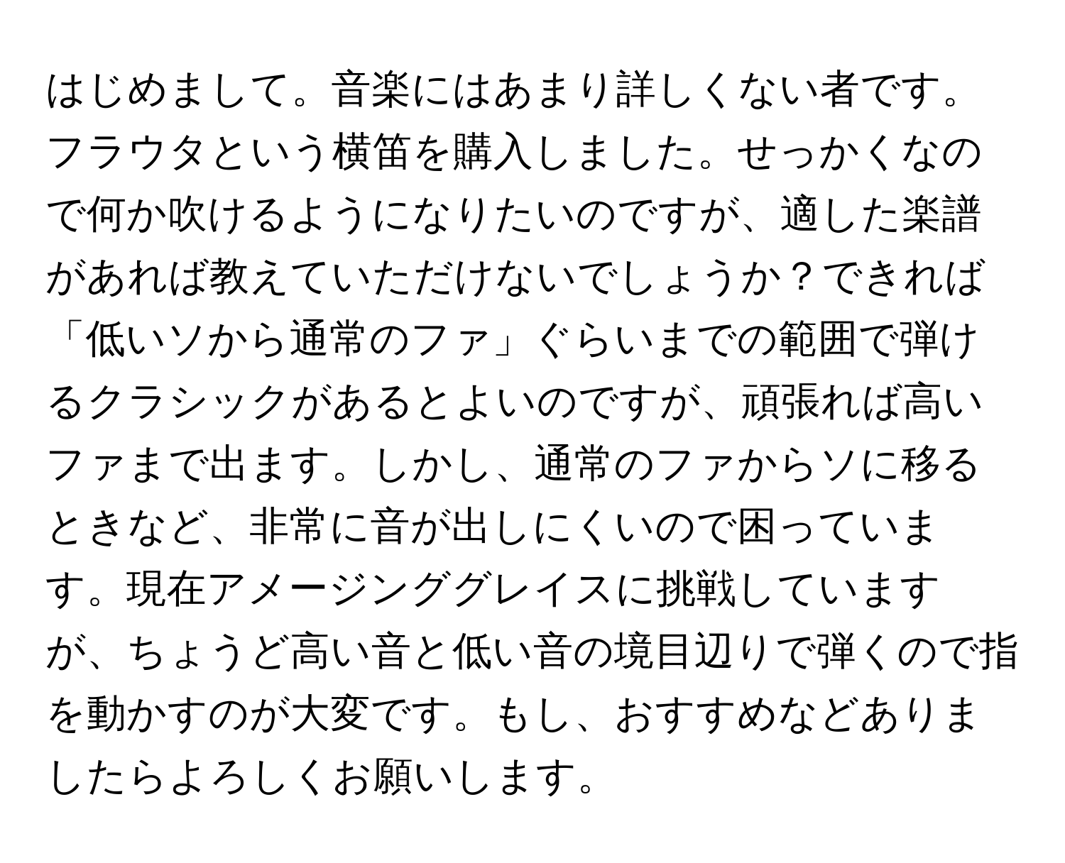 はじめまして。音楽にはあまり詳しくない者です。フラウタという横笛を購入しました。せっかくなので何か吹けるようになりたいのですが、適した楽譜があれば教えていただけないでしょうか？できれば「低いソから通常のファ」ぐらいまでの範囲で弾けるクラシックがあるとよいのですが、頑張れば高いファまで出ます。しかし、通常のファからソに移るときなど、非常に音が出しにくいので困っています。現在アメージンググレイスに挑戦していますが、ちょうど高い音と低い音の境目辺りで弾くので指を動かすのが大変です。もし、おすすめなどありましたらよろしくお願いします。